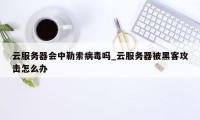 云服务器会中勒索病毒吗_云服务器被黑客攻击怎么办