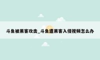 斗鱼被黑客攻击_斗鱼遭黑客入侵视频怎么办