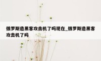 俄罗斯造黑客攻击机了吗现在_俄罗斯造黑客攻击机了吗