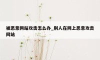 被恶意网站攻击怎么办_别人在网上恶意攻击网站