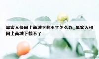 黑客入侵网上商城下载不了怎么办_黑客入侵网上商城下载不了