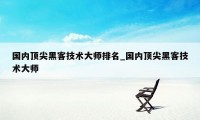 国内顶尖黑客技术大师排名_国内顶尖黑客技术大师