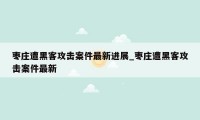 枣庄遭黑客攻击案件最新进展_枣庄遭黑客攻击案件最新